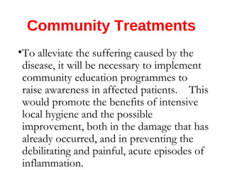 Community Treatments
•To alleviate the suffering caused by the
disease, it will be necessary to implement
community education programmes to
raise awareness in affected patients. This
would promote the benefits of intensive
local hygiene and the possible
improvement, both in the damage that has
already occurred, and in preventing the
debilitating and painful, acute episodes of
inflammation.
 