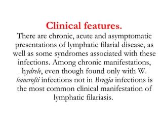 Clinical features.
There are chronic, acute and asymptomatic
presentations of lymphatic filarial disease, as
well as some syndromes associated with these
infections. Among chronic manifestations,
hydrele, even though found only with W.
bancrofti infections not in Brugia infections is
the most common clinical manifestation of
lymphatic filariasis.
 