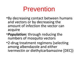 Prevention
•By decreasing contact between humans
and vectors or by decreasing the
amount of infection the vector can
acquire
•Population: through reducing the
numbers of mosquito vectors
•2-drug treatment regimens (selecting
among albendazole and either
ivermectin or diethylcarbamazine [DEC])
 