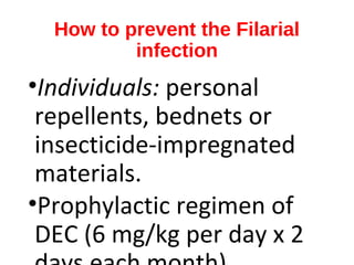 How to prevent the Filarial
infection
•Individuals: personal
repellents, bednets or
insecticide-impregnated
materials.
•Prophylactic regimen of
DEC (6 mg/kg per day x 2
 