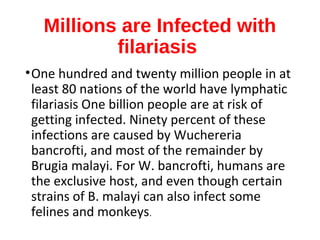 Millions are Infected with
filariasis
•One hundred and twenty million people in at
least 80 nations of the world have lymphatic
filariasis One billion people are at risk of
getting infected. Ninety percent of these
infections are caused by Wuchereria
bancrofti, and most of the remainder by
Brugia malayi. For W. bancrofti, humans are
the exclusive host, and even though certain
strains of B. malayi can also infect some
felines and monkeys.
 