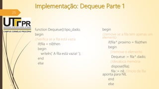 Implementação: Dequeue Parte 1
function Dequeue():tipo_dado;
begin
//verifica se a fila está vazia
if(fila = nil)then
begin
writeln(' A fila está vazia! ');
end
else
begin
//remove se a fila tem apenas um
elemento
if(fila^.proximo = fila)then
begin
//remove o elemento
Dequeue := fila^.dado;
//desaloca memória
dispose(fila);
fila := nil; //inicio da fila
aponta para NIL
end
else07/12/2016
25
 