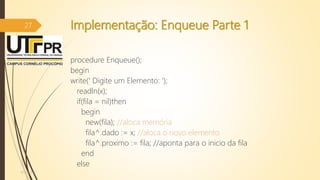 Implementação: Enqueue Parte 1
procedure Enqueue();
begin
write(' Digite um Elemento: ');
readln(x);
if(fila = nil)then
begin
new(fila); //aloca memória
fila^.dado := x; //aloca o novo elemento
fila^.proximo := fila; //aponta para o inicio da fila
end
else
07/12/2016
27
 