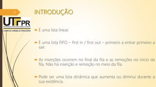 INTRODUÇÃO
 É uma lista linear.
 É uma lista FIFO – first in / first out – primeiro a entrar primeiro a
sair.
 As inserções ocorrem no final da fila e as remoções no inicio da
fila. Não há inserção e remoção no meio da fila.
 Pode ser uma lista dinâmica que aumenta ou diminui durante a
sua existência.
3
 