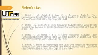 Referências
1. Deitel, H. M.; Deitel, P. J. Java: Como Programar. Tradução: Edson
Furmankiewicz; Revisão Técnica: Fábio Luis Picelli Lucchini. 6.ª Edição. São Paulo:
Pearson Prentice Hall, 2005. Cap. 17, p. 607 – 644.
2. Deitel, H. M.; Deitel, P. J. C: Como Programar. Tradução: Daniel Vieira; Revisão
Técnica: César Caetano. 6.ª Edição. São Paulo: Pearson Prentice Hall, 2011. Cap. 12,
p. 379 – 413.
3. Deitel, H. M.; Deitel, P. J. C++: Como Programar. Tradução: Edson
Furmankiewicz; Revisão Técnica: Fábio Luis Picelli Lucchini. 5.ª Edição. São Paulo:
Pearson Prentice Hall, 2006. Cap. 21, p. 789 – 845.
4. Schildt, H.; Skrien, D. Programação com Java: Uma Introdução Abrangente.
Tradução: Aldir José Coelho Cêrrea da Silva. Revisão Técnica: Maria Lúcia Blanck
Lisbôa. Porto Alegre: AMGH, 2013. Cap. 25, p. 911 – 966
07/12/2016
32
 