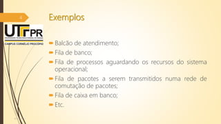 Exemplos
Balcão de atendimento;
Fila de banco;
Fila de processos aguardando os recursos do sistema
operacional;
Fila de pacotes a serem transmitidos numa rede de
comutação de pacotes;
Fila de caixa em banco;
Etc.
07/12/2016
4
 