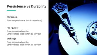 Persistence vs Durability
Pode ser durável ou não.
Será deletada após restart do servidor
Fila (Queue)
Pode ser durável ou não.
Será deletado após restart do servidor
Exchange
Pode ser persistente (escrita em disco)
Mensagem
 