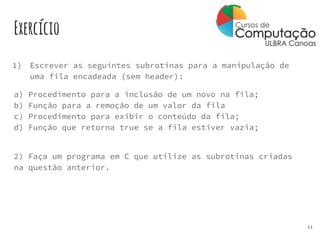 Exercício
1) Escrever as seguintes subrotinas para a manipulação de
uma fila encadeada (sem header):
a) Procedimento para a inclusão de um novo na fila;
b) Função para a remoção de um valor da fila
c) Procedimento para exibir o conteúdo da fila;
d) Função que retorna true se a fila estiver vazia;
2) Faça um programa em C que utilize as subrotinas criadas
na questão anterior.
11
 