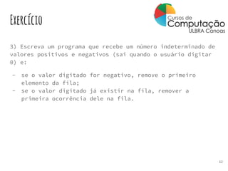 Exercício
3) Escreva um programa que recebe um número indeterminado de
valores positivos e negativos (sai quando o usuário digitar
0) e:
- se o valor digitado for negativo, remove o primeiro
elemento da fila;
- se o valor digitado já existir na fila, remover a
primeira ocorrência dele na fila.
12
 