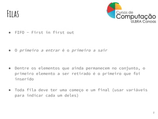 Filas
● FIFO - First in first out
● O primeiro a entrar é o primeiro a sair
● Dentre os elementos que ainda permanecem no conjunto, o
primeiro elemento a ser retirado é o primeiro que foi
inserido
● Toda fila deve ter uma começo e um final (usar variáveis
para indicar cada um deles)
2
 