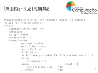 Enfileiras-filasencadeadas
Procedimento Enfileira (ref registro header *F; inteiro
valor; ref inteiro sinal);
inicio
registro tfila *aux, *p
aloca(p);
se (p = nulo)
entao sinal = 0
senao inicio
p->dado = valor
p->próximo = nulo
aux = F->final
F->final = p
se (F->começo = nulo) {Se fila estiver vazia....}
entao
F->começo = p
senao sinal = 1
aux->próximo = p; fim
F->qtde++ fim 7
 