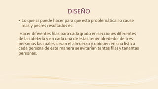 DISEÑO
• Lo que se puede hacer para que esta problemática no cause
mas y peores resultados es:
Hacer diferentes filas para cada grado en secciones diferentes
de la cafetería y en cada una de estas tener alrededor de tres
personas las cuales sirvan el almuerzo y ubiquen en una lista a
cada persona de esta manera se evitarían tantas filas y tanantas
personas.
 
