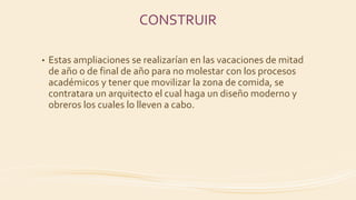 CONSTRUIR
• Estas ampliaciones se realizarían en las vacaciones de mitad
de año o de final de año para no molestar con los procesos
académicos y tener que movilizar la zona de comida, se
contratara un arquitecto el cual haga un diseño moderno y
obreros los cuales lo lleven a cabo.
 
