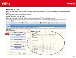 10
Exibir lista de Filas:
Para verificar quais filas em seu escritório atualmente contem Pnr’s ou mensagens, visualize a lista de
filas:
Na pagina inicial, expanda a seção filas;
Clique em exibir lista de Filas;
Será apresentada a lista de todas as filas que contem PNR’s do seu escritório:
FILAS
 