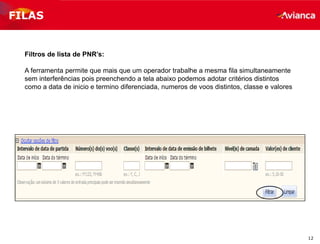 12
FILAS
Filtros de lista de PNR’s:
A ferramenta permite que mais que um operador trabalhe a mesma fila simultaneamente
sem interferências pois preenchendo a tela abaixo podemos adotar critérios distintos
como a data de inicio e termino diferenciada, numeros de voos distintos, classe e valores
 