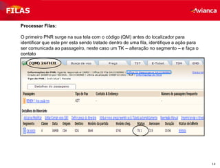 14
FILAS
Processar Filas:
O primeiro PNR surge na sua tela com o código (QM) antes do localizador para
identificar que este pnr esta sendo tratado dentro de uma fila, identifique a ação para
ser comunicada ao passageiro, neste caso um TK – alteração no segmento – e faça o
contato
 