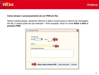 16
FILAS
Como atrasar o processamento de um PNR em fila:
Abrirá a janela abaixo, devemos informar a data e horario para o retorno da mensagem
em fila, o motivo pode ser por exemplo – linha ocupada clicar no ícone Adiar e abrir o
próximo PNR
 