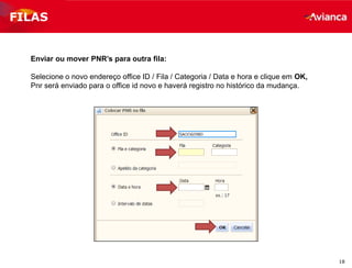 18
FILAS
Enviar ou mover PNR’s para outra fila:
Selecione o novo endereço office ID / Fila / Categoria / Data e hora e clique em OK,
Pnr será enviado para o office id novo e haverá registro no histórico da mudança.
 