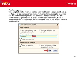 19
Finalizar o processo:
Após a ação tomada, devemos finalizar o pnr na tela com a opção de Alterar o
código de aviso quando conseguirmos notificar o cliente, as opções seguintes
são dar continuidade ao próximo pnr, encerrar o processamento e não dar
continuidade ou ignorar o que foi feito e finalizar o processamento, todas as
opções oferecem a possibilidade de permanecer ou sair da fila, escolha uma das
opções abaixo.
FILAS
 