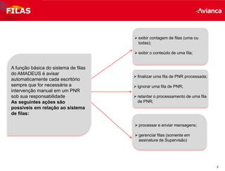 2
FILAS
 exibir contagem de filas (uma ou
todas);
 exibir o conteúdo de uma fila;
A função básica do sistema de filas
do AMADEUS é avisar
automaticamente cada escritório
sempre que for necessária a
intervenção manual em um PNR
sob sua responsabilidade
As seguintes ações são
possíveis em relação ao sistema
de filas:
 processar e enviar mensagens;
 gerenciar filas (somente em
assinatura de Supervisão)
 finalizar uma fila de PNR processada;
 ignorar uma fila de PNR;
 retardar o processamento de uma fila
de PNR;
 