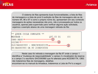 7
FILAS
O sistema de filas apresenta duas funcionalidades, a lista de filas
de mensagens e a lista de pnrs! A exibição da filas de mensagens são as de
número 94, 96 e 97 e como o próprio nome diz, apresentam em seu conteúdo
mensagens de ações necessárias não pnrs, não é processada por todos os
usuários, apenas pela supervisão para verificar alguma ação solicitada,
vejamos o exemplo abaixo de uma mensagem retirada da fila:
1
2
3
Neste caso foi retirada a mensagem da fila 97 onde o campo 1
identifica a “mudança de responsabilidade” o campo 2 o localizador da reserva
e o campo 3 o escritório SAOO60980 que foi alterado para NCE0601TK. OBS:
não trataremos filas de mensagens, detalhes
encontram-se no manual do Amadeus, trataremos a Lista de Pnr’s a seguir:
 