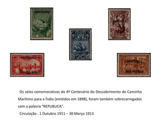 Os selos comemorativos do 4º Centenário do Descobrimento do Caminho Marítimo para a Índia (emitidos em 1898), foram também sobrecarregados com a palavra “REPUBLICA”.  Circulação : 1 Outubro 1911 – 30 Março 1913 