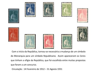 Com o início da República, tornou-se necessária a mudança de um símbolo da Monarquia para um símbolo Republicano.  Assim apareceram os Ceres que tinham a efígie da República, que foi escolhida entre muitas propostas que foram a um concurso. Circulação : 14 Fevereiro de 1912 – 31 Agosto 1931 