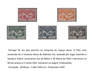 Portugal foi um país pioneiro na conquista do espaço aéreo. O feito mais conhecido foi a Travessia Aérea do Atlântico Sul, realizada por Gago Coutinho e Sacadura Cabral. Levantaram voo de Belém a 30 Março de 1922 e aterraram no Rio de Janeiro a 17 Junho 1922. Utilizaram na viagem 3 hidroaviões Circulação : 30 Março - 1 Abril 1923 e 6 – 8 Setembro 1924 