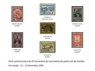 Série comemorativa do 4º Centenário do nascimento do poeta Luís de Camões. Circulação : 11 – 13 Novembro 1924 Camões salva os Lusíadas Estátua de Camões Camões na guerra de Ceuta O Túmulo de Camões A morte de Camões O poeta Luís de Camões A obra “Os Lusíadas” 