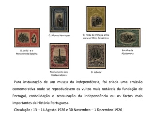 Para instauração de um museu da independência, foi criada uma emissão comemorativa onde se reproduzissem os vultos mais notáveis da fundação de Portugal, consolidação e restauração da independência ou os factos mais importantes da História Portuguesa. Circulação : 13 – 14 Agosto 1926 e 30 Novembro – 1 Dezembro 1926 D. João I e o Mosteiro da Batalha Batalha de Aljubarrota D. Afonso Henriques D. Filipa de Vilhena arma os seus filhos Cavaleiros D. João IV Monumento dos Restauradores 