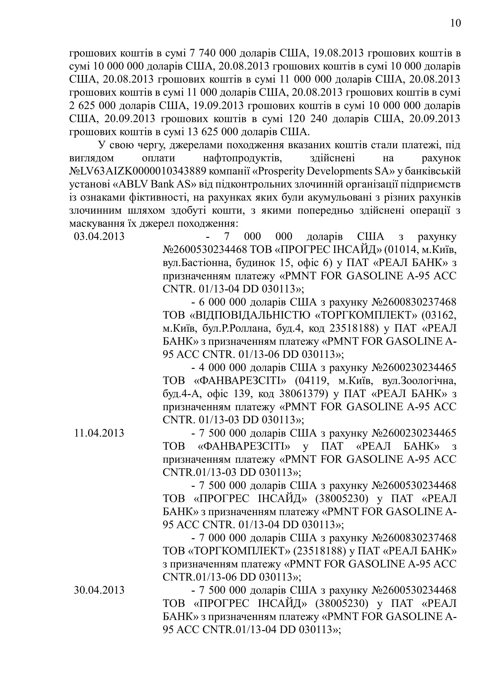 10
грошових коштів в сумі 7 740 000 доларів США, 19.08.2013 грошових коштів в
сумі 10 000 000 доларів США, 20.08.2013 грошових коштів в сумі 10 000 доларів
США, 20.08.2013 грошових коштів в сумі 11 000 000 доларів США, 20.08.2013
грошових коштів в сумі 11 000 доларів США, 20.08.2013 грошових коштів в сумі
2 625 000 доларів США, 19.09.2013 грошових коштів в сумі 10 000 000 доларів
США, 20.09.2013 грошових коштів в сумі 120 240 доларів США, 20.09.2013
грошових коштів в сумі 13 625 000 доларів США.
У свою чергу, джерелами походження вказаних коштів стали платежі, під
виглядом оплати нафтопродуктів, здійснені на рахунок
№LV63AIZK0000010343889 компанії «Prosperity Developments SA» у банківській
установі «ABLV Bank AS» від підконтрольних злочинній організації підприємств
із ознаками фіктивності, на рахунках яких були акумульовані з різних рахунків
злочинним шляхом здобуті кошти, з якими попередньо здійснені операції з
маскування їх джерел походження:
03.04.2013 - 7 000 000 доларів США з рахунку
№2600530234468 ТОВ «ПРОГРЕС ІНСАЙД» (01014, м.Київ,
вул.Бастіонна, будинок 15, офіс 6) у ПАТ «РЕАЛ БАНК» з
призначенням платежу «PMNT FOR GASOLINE A-95 ACC
CNTR. 01/13-04 DD 030113»;
- 6 000 000 доларів США з рахунку №2600830237468
ТОВ «ВІДПОВІДАЛЬНІСТЮ «ТОРГКОМПЛЕКТ» (03162,
м.Київ, бул.Р.Роллана, буд.4, код 23518188) у ПАТ «РЕАЛ
БАНК» з призначенням платежу «PMNT FOR GASOLINE A-
95 ACC CNTR. 01/13-06 DD 030113»;
- 4 000 000 доларів США з рахунку №2600230234465
ТОВ «ФАНВАРЕЗСІТІ» (04119, м.Київ, вул.Зоологічна,
буд.4-А, офіс 139, код 38061379) у ПАТ «РЕАЛ БАНК» з
призначенням платежу «PMNT FOR GASOLINE A-95 ACC
CNTR. 01/13-03 DD 030113»;
11.04.2013 - 7 500 000 доларів США з рахунку №2600230234465
ТОВ «ФАНВАРЕЗСІТІ» у ПАТ «РЕАЛ БАНК» з
призначенням платежу «PMNT FOR GASOLINE A-95 ACC
CNTR.01/13-03 DD 030113»;
- 7 500 000 доларів США з рахунку №2600530234468
ТОВ «ПРОГРЕС ІНСАЙД» (38005230) у ПАТ «РЕАЛ
БАНК» з призначенням платежу «PMNT FOR GASOLINE A-
95 ACC CNTR. 01/13-04 DD 030113»;
- 7 000 000 доларів США з рахунку №2600830237468
ТОВ «ТОРГКОМПЛЕКТ» (23518188) у ПАТ «РЕАЛ БАНК»
з призначенням платежу «PMNT FOR GASOLINE A-95 ACC
CNTR.01/13-06 DD 030113»;
30.04.2013 - 7 500 000 доларів США з рахунку №2600530234468
ТОВ «ПРОГРЕС ІНСАЙД» (38005230) у ПАТ «РЕАЛ
БАНК» з призначенням платежу «PMNT FOR GASOLINE A-
95 ACC CNTR.01/13-04 DD 030113»;
 