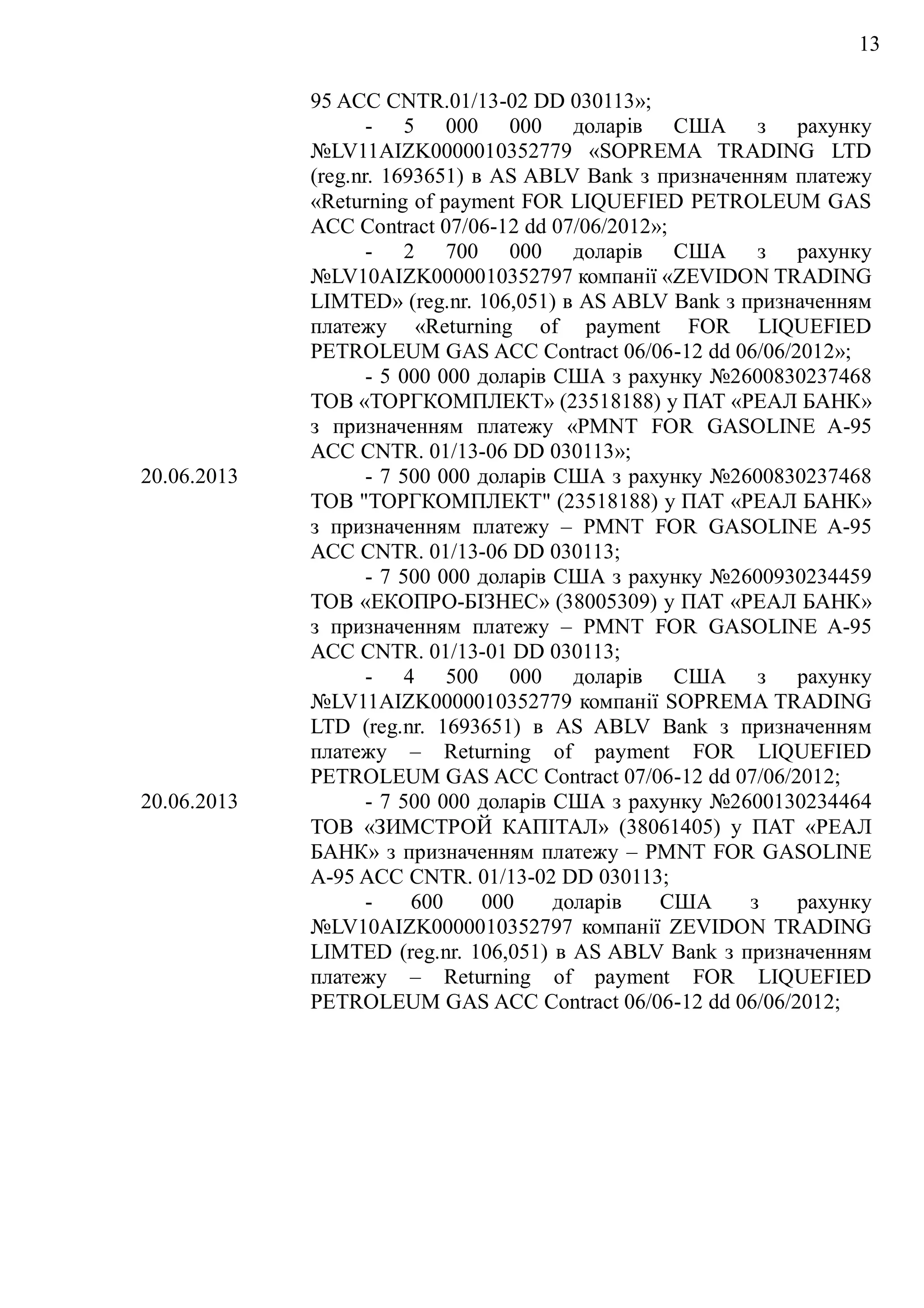 13
95 ACC CNTR.01/13-02 DD 030113»;
- 5 000 000 доларів США з рахунку
№LV11AIZK0000010352779 «SOPREMA TRADING LTD
(reg.nr. 1693651) в AS ABLV Bank з призначенням платежу
«Returning of payment FOR LIQUEFIED PETROLEUM GAS
ACC Contract 07/06-12 dd 07/06/2012»;
- 2 700 000 доларів США з рахунку
№LV10AIZK0000010352797 компанії «ZEVIDON TRADING
LIMTED» (reg.nr. 106,051) в AS ABLV Bank з призначенням
платежу «Returning of payment FOR LIQUEFIED
PETROLEUM GAS ACC Contract 06/06-12 dd 06/06/2012»;
- 5 000 000 доларів США з рахунку №2600830237468
ТОВ «ТОРГКОМПЛЕКТ» (23518188) у ПАТ «РЕАЛ БАНК»
з призначенням платежу «PMNT FOR GASOLINE A-95
ACC CNTR. 01/13-06 DD 030113»;
20.06.2013 - 7 500 000 доларів США з рахунку №2600830237468
ТОВ "ТОРГКОМПЛЕКТ" (23518188) у ПАТ «РЕАЛ БАНК»
з призначенням платежу – PMNT FOR GASOLINE A-95
ACC CNTR. 01/13-06 DD 030113;
- 7 500 000 доларів США з рахунку №2600930234459
ТОВ «ЕКОПРО-БІЗНЕС» (38005309) у ПАТ «РЕАЛ БАНК»
з призначенням платежу – PMNT FOR GASOLINE A-95
ACC CNTR. 01/13-01 DD 030113;
- 4 500 000 доларів США з рахунку
№LV11AIZK0000010352779 компанії SOPREMA TRADING
LTD (reg.nr. 1693651) в AS ABLV Bank з призначенням
платежу – Returning of payment FOR LIQUEFIED
PETROLEUM GAS ACC Contract 07/06-12 dd 07/06/2012;
20.06.2013 - 7 500 000 доларів США з рахунку №2600130234464
ТОВ «ЗИМСТРОЙ КАПІТАЛ» (38061405) у ПАТ «РЕАЛ
БАНК» з призначенням платежу – PMNT FOR GASOLINE
A-95 ACC CNTR. 01/13-02 DD 030113;
- 600 000 доларів США з рахунку
№LV10AIZK0000010352797 компанії ZEVIDON TRADING
LIMTED (reg.nr. 106,051) в AS ABLV Bank з призначенням
платежу – Returning of payment FOR LIQUEFIED
PETROLEUM GAS ACC Contract 06/06-12 dd 06/06/2012;
 