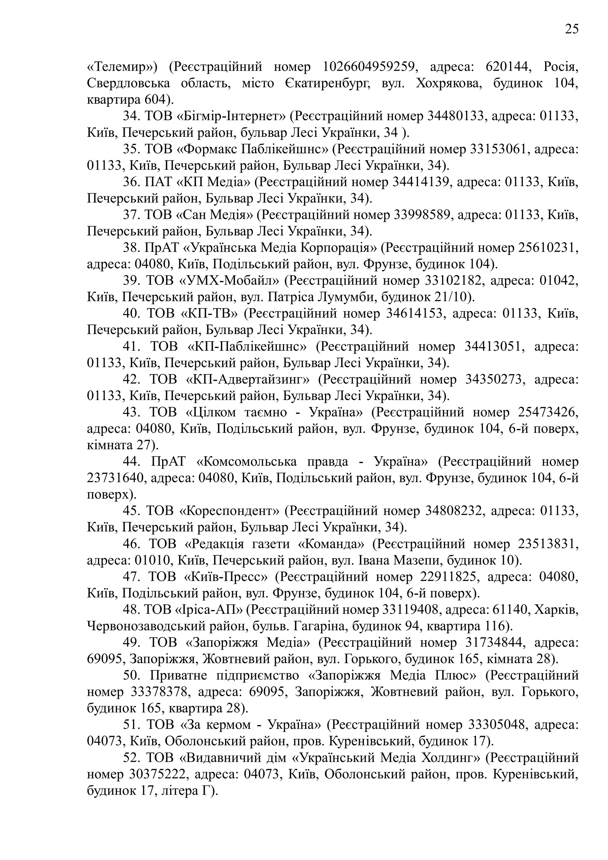 25
«Телемир») (Реєстраційний номер 1026604959259, адреса: 620144, Росія,
Свердловська область, місто Єкатиренбург, вул. Хохрякова, будинок 104,
квартира 604).
34. ТОВ «Бігмір-Інтернет» (Реєстраційний номер 34480133, адреса: 01133,
Київ, Печерський район, бульвар Лесі Українки, 34 ).
35. ТОВ «Формакс Паблікейшнс» (Реєстраційний номер 33153061, адреса:
01133, Київ, Печерський район, Бульвар Лесі Українки, 34).
36. ПАТ «КП Медіа» (Реєстраційний номер 34414139, адреса: 01133, Київ,
Печерський район, Бульвар Лесі Українки, 34).
37. ТОВ «Сан Медія» (Реєстраційний номер 33998589, адреса: 01133, Київ,
Печерський район, Бульвар Лесі Українки, 34).
38. ПрАТ «Українська Медіа Корпорація» (Реєстраційний номер 25610231,
адреса: 04080, Київ, Подільський район, вул. Фрунзе, будинок 104).
39. ТОВ «УМХ-Мобайл» (Реєстраційний номер 33102182, адреса: 01042,
Київ, Печерський район, вул. Патріса Лумумби, будинок 21/10).
40. ТОВ «КП-ТВ» (Реєстраційний номер 34614153, адреса: 01133, Київ,
Печерський район, Бульвар Лесі Українки, 34).
41. ТОВ «КП-Паблікейшнс» (Реєстраційний номер 34413051, адреса:
01133, Київ, Печерський район, Бульвар Лесі Українки, 34).
42. ТОВ «КП-Адвертайзинг» (Реєстраційний номер 34350273, адреса:
01133, Київ, Печерський район, Бульвар Лесі Українки, 34).
43. ТОВ «Цілком таємно - Україна» (Реєстраційний номер 25473426,
адреса: 04080, Київ, Подільський район, вул. Фрунзе, будинок 104, 6-й поверх,
кімната 27).
44. ПрАТ «Комсомольська правда - Україна» (Реєстраційний номер
23731640, адреса: 04080, Київ, Подільський район, вул. Фрунзе, будинок 104, 6-й
поверх).
45. ТОВ «Кореспондент» (Реєстраційний номер 34808232, адреса: 01133,
Київ, Печерський район, Бульвар Лесі Українки, 34).
46. ТОВ «Редакція газети «Команда» (Реєстраційний номер 23513831,
адреса: 01010, Київ, Печерський район, вул. Івана Мазепи, будинок 10).
47. ТОВ «Київ-Пресс» (Реєстраційний номер 22911825, адреса: 04080,
Київ, Подільський район, вул. Фрунзе, будинок 104, 6-й поверх).
48. ТОВ «Іріса-АП» (Реєстраційний номер 33119408, адреса: 61140, Харків,
Червонозаводський район, бульв. Гагаріна, будинок 94, квартира 116).
49. ТОВ «Запоріжжя Медіа» (Реєстраційний номер 31734844, адреса:
69095, Запоріжжя, Жовтневий район, вул. Горького, будинок 165, кімната 28).
50. Приватне підприємство «Запоріжжя Медіа Плюс» (Реєстраційний
номер 33378378, адреса: 69095, Запоріжжя, Жовтневий район, вул. Горького,
будинок 165, квартира 28).
51. ТОВ «За кермом - Україна» (Реєстраційний номер 33305048, адреса:
04073, Київ, Оболонський район, пров. Куренівський, будинок 17).
52. ТОВ «Видавничий дім «Український Медіа Холдинг» (Реєстраційний
номер 30375222, адреса: 04073, Київ, Оболонський район, пров. Куренівський,
будинок 17, літера Г).
 