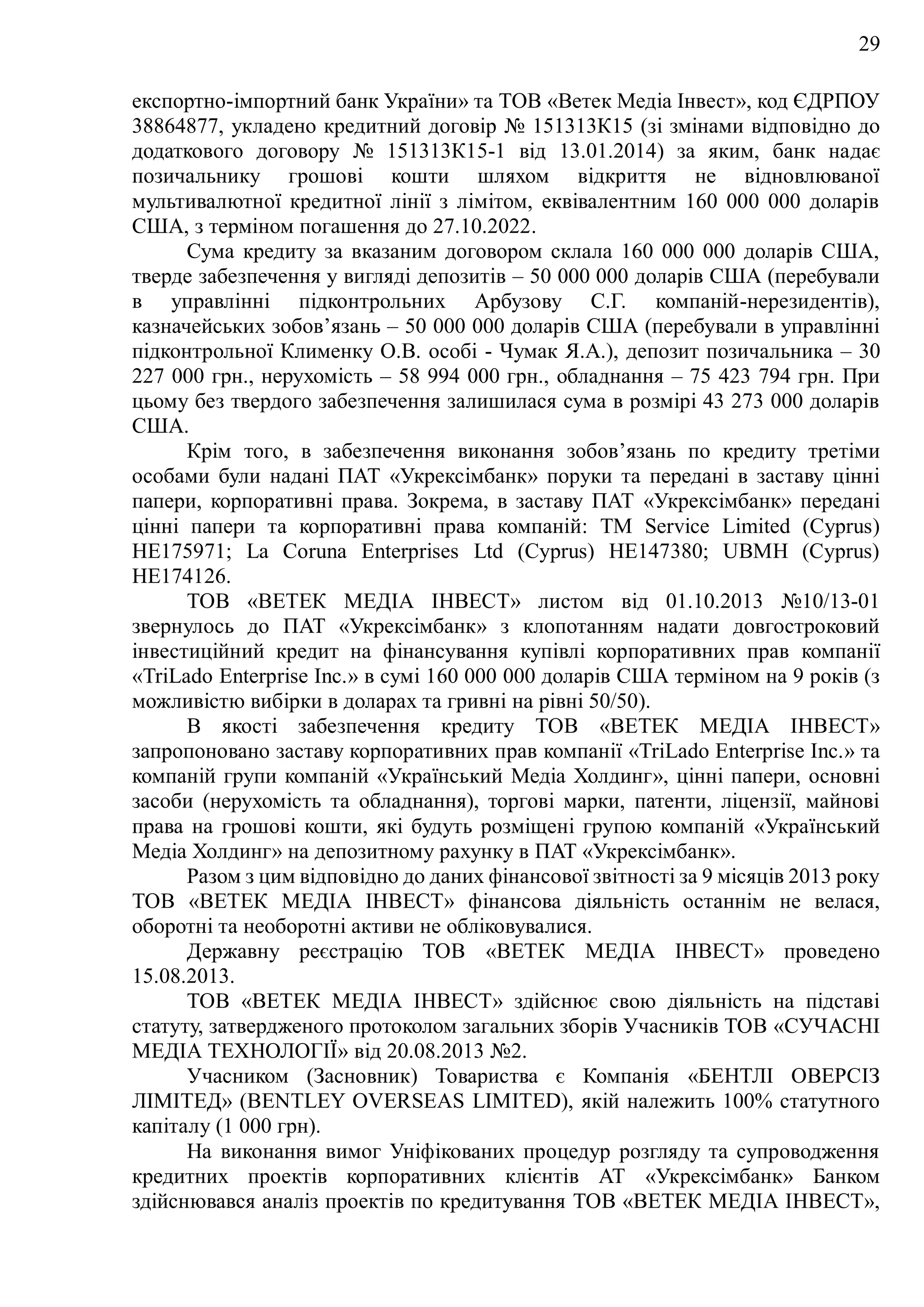29
експортно-імпортний банк України» та ТОВ «Ветек Медіа Інвест», код ЄДРПОУ
38864877, укладено кредитний договір № 151313К15 (зі змінами відповідно до
додаткового договору № 151313К15-1 від 13.01.2014) за яким, банк надає
позичальнику грошові кошти шляхом відкриття не відновлюваної
мультивалютної кредитної лінії з лімітом, еквівалентним 160 000 000 доларів
США, з терміном погашення до 27.10.2022.
Сума кредиту за вказаним договором склала 160 000 000 доларів США,
тверде забезпечення у вигляді депозитів – 50 000 000 доларів США (перебували
в управлінні підконтрольних Арбузову С.Г. компаній-нерезидентів),
казначейських зобов’язань – 50 000 000 доларів США (перебували в управлінні
підконтрольної Клименку О.В. особі - Чумак Я.А.), депозит позичальника – 30
227 000 грн., нерухомість – 58 994 000 грн., обладнання – 75 423 794 грн. При
цьому без твердого забезпечення залишилася сума в розмірі 43 273 000 доларів
США.
Крім того, в забезпечення виконання зобов’язань по кредиту третіми
особами були надані ПАТ «Укрексімбанк» поруки та передані в заставу цінні
папери, корпоративні права. Зокрема, в заставу ПАТ «Укрексімбанк» передані
цінні папери та корпоративні права компаній: TM Service Limited (Cyprus)
НЕ175971; La Coruna Enterprises Ltd (Cyprus) HE147380; UBMH (Cyprus)
HE174126.
ТОВ «ВЕТЕК МЕДІА ІНВЕСТ» листом від 01.10.2013 №10/13-01
звернулось до ПAT «Укрексімбанк» з клопотанням надати довгостроковий
інвестиційний кредит на фінансування купівлі корпоративних прав компанії
«TriLado Enterprise Inc.» в сумі 160 000 000 доларів США терміном на 9 років (з
можливістю вибірки в доларах та гривні на рівні 50/50).
В якості забезпечення кредиту ТОВ «ВЕТЕК МЕДІА ІНВЕСТ»
запропоновано заставу корпоративних прав компанії «TriLado Enterprise Inc.» та
компаній групи компаній «Український Медіа Холдинг», цінні папери, основні
засоби (нерухомість та обладнання), торгові марки, патенти, ліцензії, майнові
права на грошові кошти, які будуть розміщені групою компаній «Український
Медіа Холдинг» на депозитному рахунку в ПAT «Укрексімбанк».
Разом з цим відповідно до даних фінансової звітності за 9 місяців 2013 року
ТОВ «ВЕТЕК МЕДІА ІНВЕСТ» фінансова діяльність останнім не велася,
оборотні та необоротні активи не обліковувалися.
Державну реєстрацію ТОВ «ВЕТЕК МЕДІА ІНВЕСТ» проведено
15.08.2013.
ТОВ «ВЕТЕК МЕДІА ІНВЕСТ» здійснює свою діяльність на підставі
статуту, затвердженого протоколом загальних зборів Учасників ТОВ «СУЧАСНІ
МЕДІА ТЕХНОЛОГІЇ» від 20.08.2013 №2.
Учасником (Засновник) Товариства є Компанія «БЕНТЛІ ОВЕРСІЗ
ЛІМІТЕД» (BENTLEY OVERSEAS LIMITED), якій належить 100% статутного
капіталу (1 000 грн).
На виконання вимог Уніфікованих процедур розгляду та супроводження
кредитних проектів корпоративних клієнтів АТ «Укрексімбанк» Банком
здійснювався аналіз проектів по кредитування TOB «ВЕТЕК МЕДІА ІНВЕСТ»,
 