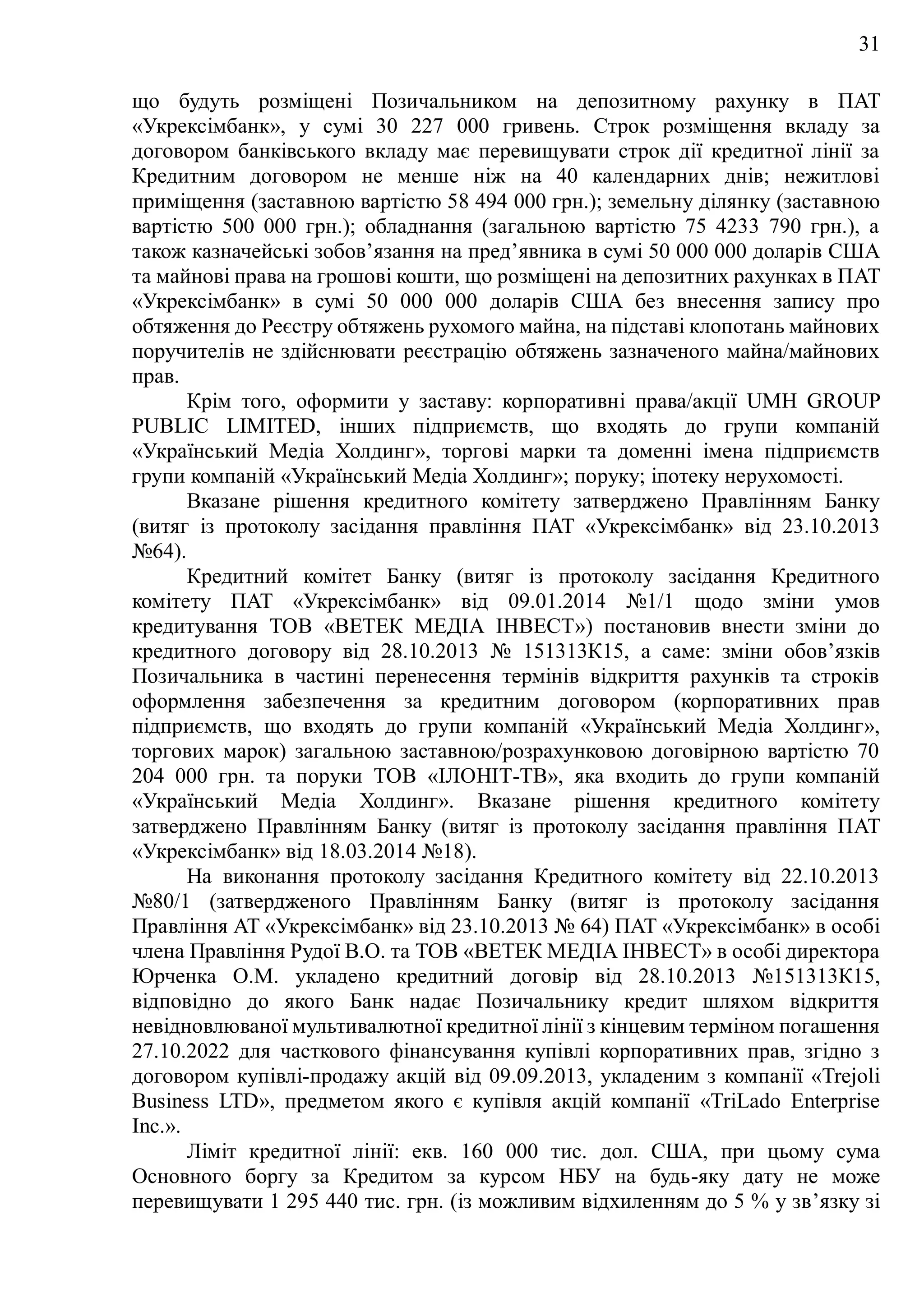 31
що будуть розміщені Позичальником на депозитному рахунку в ПAT
«Укрексімбанк», у сумі 30 227 000 гривень. Строк розміщення вкладу за
договором банківського вкладу має перевищувати строк дії кредитної лінії за
Кредитним договором не менше ніж на 40 календарних днів; нежитлові
приміщення (заставною вартістю 58 494 000 грн.); земельну ділянку (заставною
вартістю 500 000 грн.); обладнання (загальною вартістю 75 4233 790 грн.), а
також казначейські зобов’язання на пред’явника в сумі 50 000 000 доларів США
та майнові права на грошові кошти, що розміщені на депозитних рахунках в ПAT
«Укрексімбанк» в сумі 50 000 000 доларів США без внесення запису про
обтяження до Реєстру обтяжень рухомого майна, на підставі клопотань майнових
поручителів не здійснювати реєстрацію обтяжень зазначеного майна/майнових
прав.
Крім того, оформити у заставу: корпоративні права/акції UMH GROUP
PUBLIC LIMITED, інших підприємств, що входять до групи компаній
«Український Медіа Холдинг», торгові марки та доменні імена підприємств
групи компаній «Український Медіа Холдинг»; поруку; іпотеку нерухомості.
Вказане рішення кредитного комітету затверджено Правлінням Банку
(витяг із протоколу засідання правління ПAT «Укрексімбанк» від 23.10.2013
№64).
Кредитний комітет Банку (витяг із протоколу засідання Кредитного
комітету ПAT «Укрексімбанк» від 09.01.2014 №1/1 щодо зміни умов
кредитування ТОВ «ВЕТЕК МЕДІА ІНВЕСТ») постановив внести зміни до
кредитного договору від 28.10.2013 № 151313К15, а саме: зміни обов’язків
Позичальника в частині перенесення термінів відкриття рахунків та строків
оформлення забезпечення за кредитним договором (корпоративних прав
підприємств, що входять до групи компаній «Український Медіа Холдинг»,
торгових марок) загальною заставною/розрахунковою договірною вартістю 70
204 000 грн. та поруки TOB «ІЛОНІТ-ТВ», яка входить до групи компаній
«Український Медіа Холдинг». Вказане рішення кредитного комітету
затверджено Правлінням Банку (витяг із протоколу засідання правління ПAT
«Укрексімбанк» від 18.03.2014 №18).
На виконання протоколу засідання Кредитного комітету від 22.10.2013
№80/1 (затвердженого Правлінням Банку (витяг із протоколу засідання
Правління AT «Укрексімбанк» від 23.10.2013 № 64) ПAT «Укрексімбанк» в особі
члена Правління Рудої В.О. та TOB «ВЕТЕК МЕДІА ІНВЕСТ» в особі директора
Юрченка О.М. укладено кредитний договір від 28.10.2013 №151313К15,
відповідно до якого Банк надає Позичальнику кредит шляхом відкриття
невідновлюваної мультивалютної кредитної лінії з кінцевим терміном погашення
27.10.2022 для часткового фінансування купівлі корпоративних прав, згідно з
договором купівлі-продажу акцій від 09.09.2013, укладеним з компанії «Trejoli
Business LTD», предметом якого є купівля акцій компанії «TriLado Enterprise
Inc.».
Ліміт кредитної лінії: екв. 160 000 тис. дол. США, при цьому сума
Основного боргу за Кредитом за курсом НБУ на будь-яку дату не може
перевищувати 1 295 440 тис. грн. (із можливим відхиленням до 5 % у зв’язку зі
 