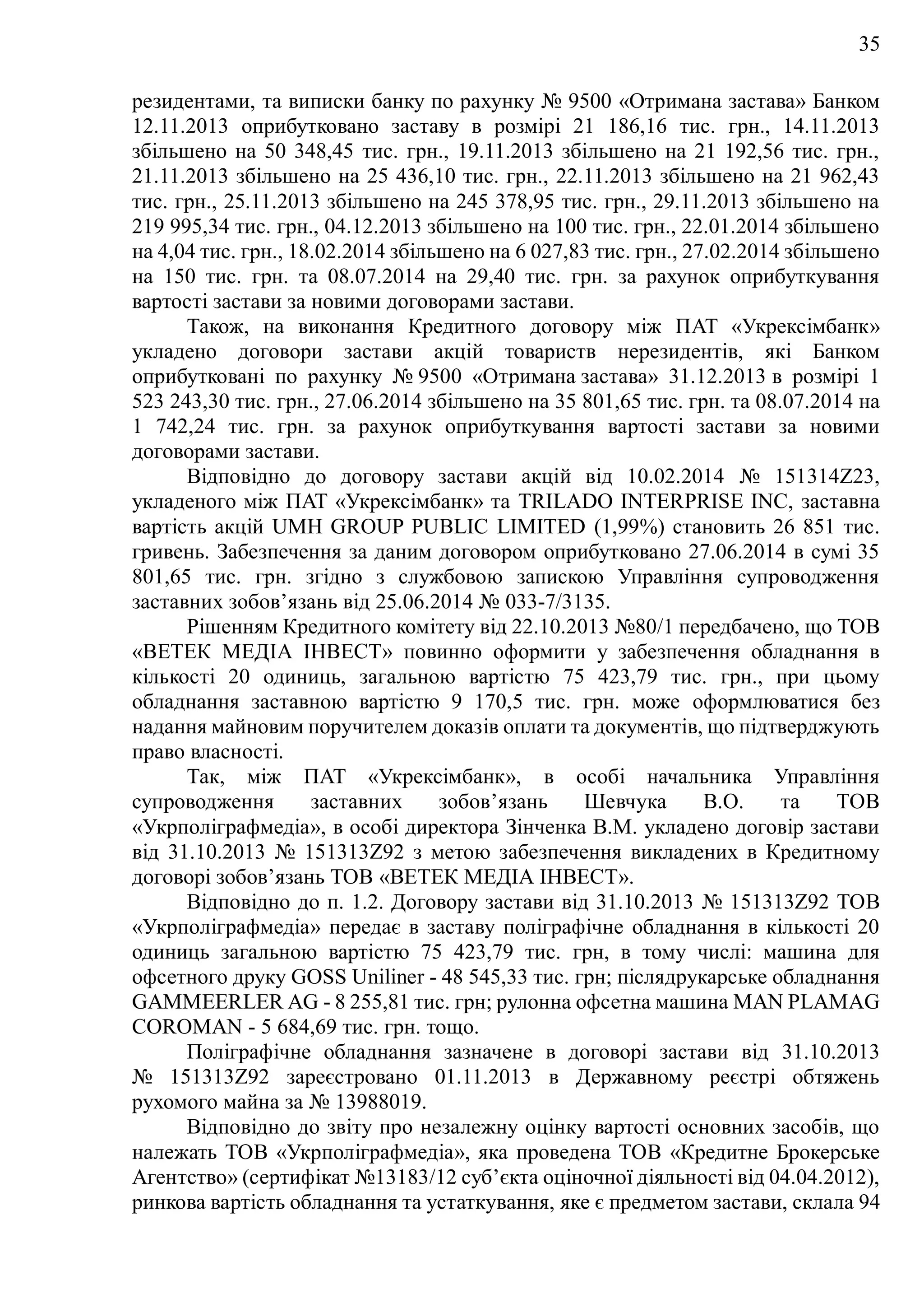 35
резидентами, та виписки банку по рахунку № 9500 «Отримана застава» Банком
12.11.2013 оприбутковано заставу в розмірі 21 186,16 тис. грн., 14.11.2013
збільшено на 50 348,45 тис. грн., 19.11.2013 збільшено на 21 192,56 тис. грн.,
21.11.2013 збільшено на 25 436,10 тис. грн., 22.11.2013 збільшено на 21 962,43
тис. грн., 25.11.2013 збільшено на 245 378,95 тис. грн., 29.11.2013 збільшено на
219 995,34 тис. грн., 04.12.2013 збільшено на 100 тис. грн., 22.01.2014 збільшено
на 4,04 тис. грн., 18.02.2014 збільшено на 6 027,83 тис. грн., 27.02.2014 збільшено
на 150 тис. грн. та 08.07.2014 на 29,40 тис. грн. за рахунок оприбуткування
вартості застави за новими договорами застави.
Також, на виконання Кредитного договору між ПAT «Укрексімбанк»
укладено договори застави акцій товариств нерезидентів, які Банком
оприбутковані по рахунку № 9500 «Отримана застава» 31.12.2013 в розмірі 1
523 243,30 тис. грн., 27.06.2014 збільшено на 35 801,65 тис. грн. та 08.07.2014 на
1 742,24 тис. грн. за рахунок оприбуткування вартості застави за новими
договорами застави.
Відповідно до договору застави акцій від 10.02.2014 № 151314Z23,
укладеного між ПAT «Укрексімбанк» та TRILADO INTERPRISE INC, заставна
вартість акцій UMH GROUP PUBLIC LIMITED (1,99%) становить 26 851 тис.
гривень. Забезпечення за даним договором оприбутковано 27.06.2014 в сумі 35
801,65 тис. грн. згідно з службовою запискою Управління супроводження
заставних зобов’язань від 25.06.2014 № 033-7/3135.
Рішенням Кредитного комітету від 22.10.2013 №80/1 передбачено, що ТОВ
«ВЕТЕК МЕДІА ІНВЕСТ» повинно оформити у забезпечення обладнання в
кількості 20 одиниць, загальною вартістю 75 423,79 тис. грн., при цьому
обладнання заставною вартістю 9 170,5 тис. грн. може оформлюватися без
надання майновим поручителем доказів оплати та документів, що підтверджують
право власності.
Так, між ПAT «Укрексімбанк», в особі начальника Управління
супроводження заставних зобов’язань Шевчука В.О. та ТОВ
«Укрполіграфмедіа», в особі директора Зінченка В.М. укладено договір застави
від 31.10.2013 № 151313Z92 з метою забезпечення викладених в Кредитному
договорі зобов’язань TOB «ВЕТЕК МЕДІА ІНВЕСТ».
Відповідно до п. 1.2. Договору застави від 31.10.2013 № 151313Z92 ТОВ
«Укрполіграфмедіа» передає в заставу поліграфічне обладнання в кількості 20
одиниць загальною вартістю 75 423,79 тис. грн, в тому числі: машина для
офсетного друку GOSS Uniliner - 48 545,33 тис. грн; післядрукарське обладнання
GAMMEERLER AG - 8 255,81 тис. грн; рулонна офсетна машина MAN PLAMAG
COROMAN - 5 684,69 тис. грн. тощо.
Поліграфічне обладнання зазначене в договорі застави від 31.10.2013
№ 151313Z92 зареєстровано 01.11.2013 в Державному реєстрі обтяжень
рухомого майна за № 13988019.
Відповідно до звіту про незалежну оцінку вартості основних засобів, що
належать ТОВ «Укрполіграфмедіа», яка проведена ТОВ «Кредитне Брокерське
Агентство» (сертифікат №13183/12 суб’єкта оціночної діяльності від 04.04.2012),
ринкова вартість обладнання та устаткування, яке є предметом застави, склала 94
 