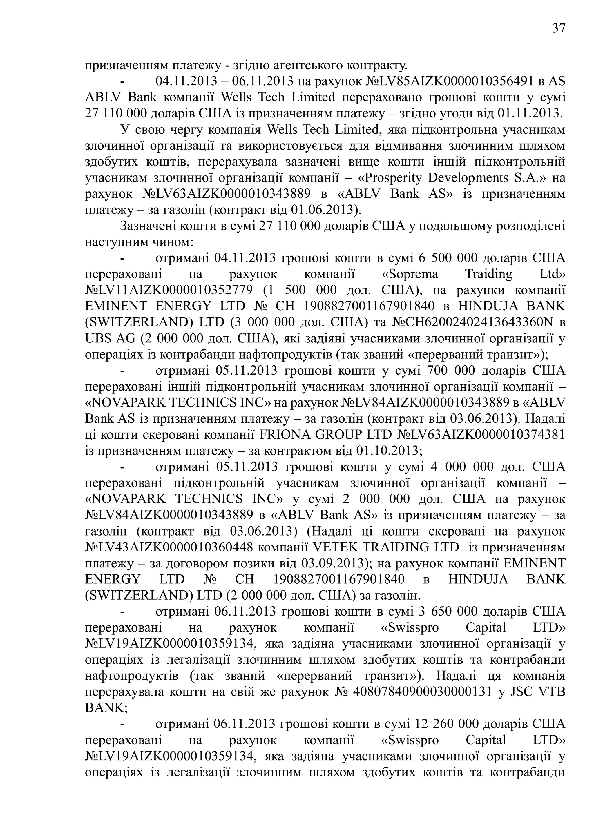 37
призначенням платежу - згідно агентського контракту.
- 04.11.2013 – 06.11.2013 на рахунок №LV85AIZK0000010356491 в AS
ABLV Bank компанії Wells Tech Limited перераховано грошові кошти у сумі
27 110 000 доларів США із призначенням платежу – згідно угоди від 01.11.2013.
У свою чергу компанія Wells Tech Limited, яка підконтрольна учасникам
злочинної організації та використовується для відмивання злочинним шляхом
здобутих коштів, перерахувала зазначені вище кошти іншій підконтрольній
учасникам злочинної організації компанії – «Prosperity Developments S.A.» на
рахунок №LV63AIZK0000010343889 в «ABLV Bank AS» із призначенням
платежу – за газолін (контракт від 01.06.2013).
Зазначені кошти в сумі 27 110 000 доларів США у подальшому розподілені
наступним чином:
- отримані 04.11.2013 грошові кошти в сумі 6 500 000 доларів США
перераховані на рахунок компанії «Soprema Traiding Ltd»
№LV11AIZK0000010352779 (1 500 000 дол. США), на рахунки компанії
EMINENT ENERGY LTD № СН 1908827001167901840 в HINDUJA BANK
(SWITZERLAND) LTD (3 000 000 дол. США) та №СН62002402413643360N в
UBS AG (2 000 000 дол. США), які задіяні учасниками злочинної організації у
операціях із контрабанди нафтопродуктів (так званий «перерваний транзит»);
- отримані 05.11.2013 грошові кошти у сумі 700 000 доларів США
перераховані іншій підконтрольній учасникам злочинної організації компанії –
«NOVAPARK TECHNICS INC» на рахунок №LV84AIZK0000010343889 в «ABLV
Bank AS із призначенням платежу – за газолін (контракт від 03.06.2013). Надалі
ці кошти скеровані компанії FRIONA GROUP LTD №LV63AIZK0000010374381
із призначенням платежу – за контрактом від 01.10.2013;
- отримані 05.11.2013 грошові кошти у сумі 4 000 000 дол. США
перераховані підконтрольній учасникам злочинної організації компанії –
«NOVAPARK TECHNICS INC» у сумі 2 000 000 дол. США на рахунок
№LV84AIZK0000010343889 в «ABLV Bank AS» із призначенням платежу – за
газолін (контракт від 03.06.2013) (Надалі ці кошти скеровані на рахунок
№LV43AIZK0000010360448 компанії VETEK TRAIDING LTD із призначенням
платежу – за договором позики від 03.09.2013); на рахунок компанії EMINENT
ENERGY LTD № СН 1908827001167901840 в HINDUJA BANK
(SWITZERLAND) LTD (2 000 000 дол. США) за газолін.
- отримані 06.11.2013 грошові кошти в сумі 3 650 000 доларів США
перераховані на рахунок компанії «Swisspro Capital LTD»
№LV19AIZK0000010359134, яка задіяна учасниками злочинної організації у
операціях із легалізації злочинним шляхом здобутих коштів та контрабанди
нафтопродуктів (так званий «перерваний транзит»). Надалі ця компанія
перерахувала кошти на свій же рахунок № 40807840900030000131 у JSC VTB
BANK;
- отримані 06.11.2013 грошові кошти в сумі 12 260 000 доларів США
перераховані на рахунок компанії «Swisspro Capital LTD»
№LV19AIZK0000010359134, яка задіяна учасниками злочинної організації у
операціях із легалізації злочинним шляхом здобутих коштів та контрабанди
 