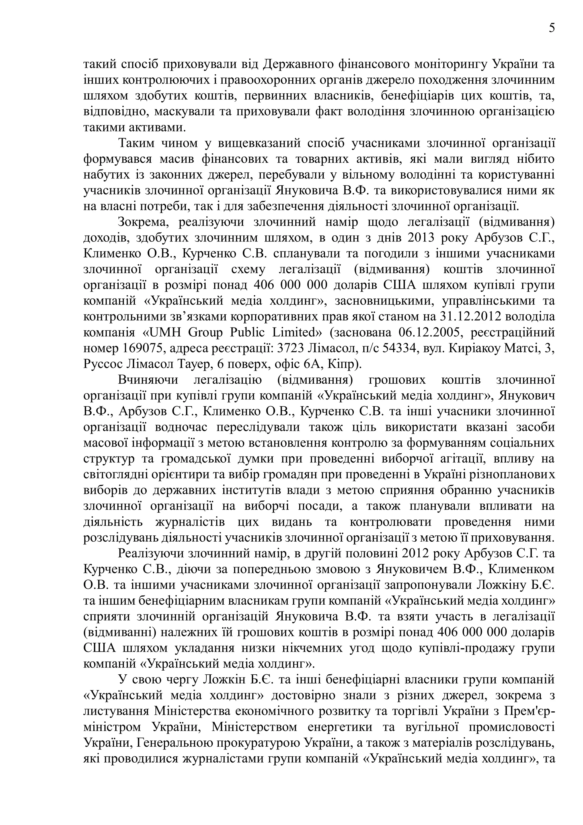 5
такий спосіб приховували від Державного фінансового моніторингу України та
інших контролюючих і правоохоронних органів джерело походження злочинним
шляхом здобутих коштів, первинних власників, бенефіціарів цих коштів, та,
відповідно, маскували та приховували факт володіння злочинною організацією
такими активами.
Таким чином у вищевказаний спосіб учасниками злочинної організації
формувався масив фінансових та товарних активів, які мали вигляд нібито
набутих із законних джерел, перебували у вільному володінні та користуванні
учасників злочинної організації Януковича В.Ф. та використовувалися ними як
на власні потреби, так і для забезпечення діяльності злочинної організації.
Зокрема, реалізуючи злочинний намір щодо легалізації (відмивання)
доходів, здобутих злочинним шляхом, в один з днів 2013 року Арбузов С.Г.,
Клименко О.В., Курченко С.В. спланували та погодили з іншими учасниками
злочинної організації схему легалізації (відмивання) коштів злочинної
організації в розмірі понад 406 000 000 доларів США шляхом купівлі групи
компаній «Український медіа холдинг», засновницькими, управлінськими та
контрольними зв’язками корпоративних прав якої станом на 31.12.2012 володіла
компанія «UMH Group Public Limited» (заснована 06.12.2005, реєстраційний
номер 169075, адреса реєстрації: 3723 Лімасол, п/с 54334, вул. Киріакоу Матсі, 3,
Руссос Лімасол Тауер, 6 поверх, офіс 6А, Кіпр).
Вчиняючи легалізацію (відмивання) грошових коштів злочинної
організації при купівлі групи компаній «Український медіа холдинг», Янукович
В.Ф., Арбузов С.Г., Клименко О.В., Курченко С.В. та інші учасники злочинної
організації водночас переслідували також ціль використати вказані засоби
масової інформації з метою встановлення контролю за формуванням соціальних
структур та громадської думки при проведенні виборчої агітації, впливу на
світоглядні орієнтири та вибір громадян при проведенні в Україні різнопланових
виборів до державних інститутів влади з метою сприяння обранню учасників
злочинної організації на виборчі посади, а також планували впливати на
діяльність журналістів цих видань та контролювати проведення ними
розслідувань діяльності учасників злочинної організації з метою її приховування.
Реалізуючи злочинний намір, в другій половині 2012 року Арбузов С.Г. та
Курченко С.В., діючи за попередньою змовою з Януковичем В.Ф., Клименком
О.В. та іншими учасниками злочинної організації запропонували Ложкіну Б.Є.
та іншим бенефіціарним власникам групи компаній «Український медіа холдинг»
сприяти злочинній організацій Януковича В.Ф. та взяти участь в легалізації
(відмиванні) належних їй грошових коштів в розмірі понад 406 000 000 доларів
США шляхом укладання низки нікчемних угод щодо купівлі-продажу групи
компаній «Український медіа холдинг».
У свою чергу Ложкін Б.Є. та інші бенефіціарні власники групи компаній
«Український медіа холдинг» достовірно знали з різних джерел, зокрема з
листування Міністерства економічного розвитку та торгівлі України з Прем'єр-
міністром України, Міністерством енергетики та вугільної промисловості
України, Генеральною прокуратурою України, а також з матеріалів розслідувань,
які проводилися журналістами групи компаній «Український медіа холдинг», та
 