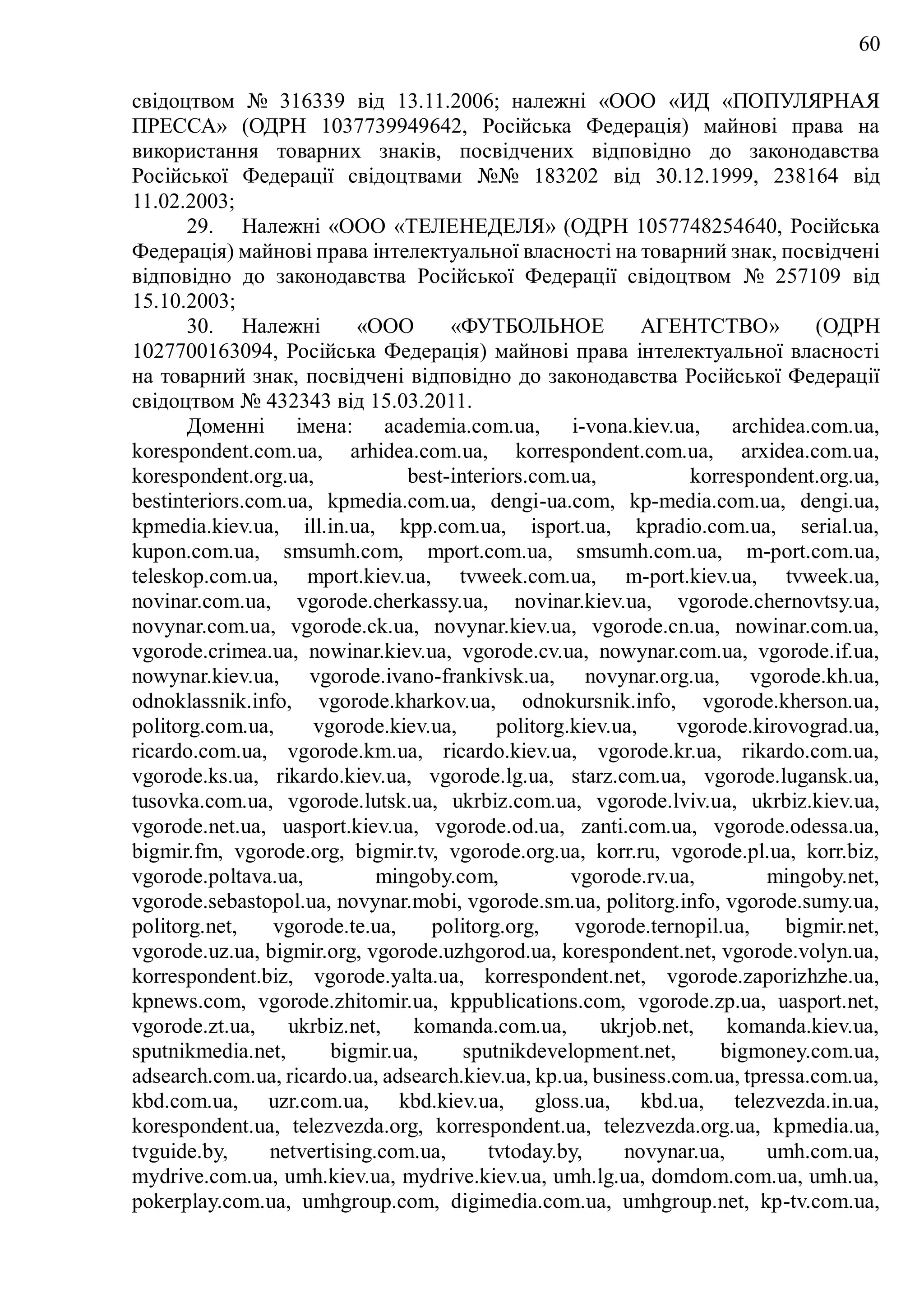60
свідоцтвом № 316339 від 13.11.2006; належні «ООО «ИД «ПОПУЛЯРНАЯ
ПРЕССА» (ОДРН 1037739949642, Російська Федерація) майнові права на
використання товарних знаків, посвідчених відповідно до законодавства
Російської Федерації свідоцтвами №№ 183202 від 30.12.1999, 238164 від
11.02.2003;
29. Належні «ООО «ТЕЛЕНЕДЕЛЯ» (ОДРН 1057748254640, Російська
Федерація) майнові права інтелектуальної власності на товарний знак, посвідчені
відповідно до законодавства Російської Федерації свідоцтвом № 257109 від
15.10.2003;
30. Належні «ООО «ФУТБОЛЬНОЕ АГЕНТСТВО» (ОДРН
1027700163094, Російська Федерація) майнові права інтелектуальної власності
на товарний знак, посвідчені відповідно до законодавства Російської Федерації
свідоцтвом № 432343 від 15.03.2011.
Доменні імена: academia.com.ua, i-vona.kiev.ua, archidea.com.ua,
korespondent.com.ua, arhidea.com.ua, korrespondent.com.ua, arxidea.com.ua,
korespondent.org.ua, best-interiors.com.ua, korrespondent.org.ua,
bestinteriors.com.ua, kpmedia.com.ua, dengi-ua.com, kp-media.com.ua, dengi.ua,
kpmedia.kiev.ua, ill.in.ua, kpp.com.ua, isport.ua, kpradio.com.ua, serial.ua,
kupon.com.ua, smsumh.com, mport.com.ua, smsumh.com.ua, m-port.com.ua,
teleskop.com.ua, mport.kiev.ua, tvweek.com.ua, m-port.kiev.ua, tvweek.ua,
novinar.com.ua, vgorode.cherkassy.ua, novinar.kiev.ua, vgorode.chernovtsy.ua,
novynar.com.ua, vgorode.ck.ua, novynar.kiev.ua, vgorode.cn.ua, nowinar.com.ua,
vgorode.crimea.ua, nowinar.kiev.ua, vgorode.cv.ua, nowynar.com.ua, vgorode.if.ua,
nowynar.kiev.ua, vgorode.ivano-frankivsk.ua, novynar.org.ua, vgorode.kh.ua,
odnoklassnik.info, vgorode.kharkov.ua, odnokursnik.info, vgorode.kherson.ua,
politorg.com.ua, vgorode.kiev.ua, politorg.kiev.ua, vgorode.kirovograd.ua,
ricardo.com.ua, vgorode.km.ua, ricardo.kiev.ua, vgorode.kr.ua, rikardo.com.ua,
vgorode.ks.ua, rikardo.kiev.ua, vgorode.lg.ua, starz.com.ua, vgorode.lugansk.ua,
tusovka.com.ua, vgorode.lutsk.ua, ukrbiz.com.ua, vgorode.lviv.ua, ukrbiz.kiev.ua,
vgorode.net.ua, uasport.kiev.ua, vgorode.od.ua, zanti.com.ua, vgorode.odessa.ua,
bigmir.fm, vgorode.org, bigmir.tv, vgorode.org.ua, korr.ru, vgorode.pl.ua, korr.biz,
vgorode.poltava.ua, mingoby.com, vgorode.rv.ua, mingoby.net,
vgorode.sebastopol.ua, novynar.mobi, vgorode.sm.ua, politorg.info, vgorode.sumy.ua,
politorg.net, vgorode.te.ua, politorg.org, vgorode.ternopil.ua, bigmir.net,
vgorode.uz.ua, bigmir.org, vgorode.uzhgorod.ua, korespondent.net, vgorode.volyn.ua,
korrespondent.biz, vgorode.yalta.ua, korrespondent.net, vgorode.zaporizhzhe.ua,
kpnews.com, vgorode.zhitomir.ua, kppublications.com, vgorode.zp.ua, uasport.net,
vgorode.zt.ua, ukrbiz.net, komanda.com.ua, ukrjob.net, komanda.kiev.ua,
sputnikmedia.net, bigmir.ua, sputnikdevelopment.net, bigmoney.com.ua,
adsearch.com.ua, ricardo.ua, adsearch.kiev.ua, kp.ua, business.com.ua, tpressa.com.ua,
kbd.com.ua, uzr.com.ua, kbd.kiev.ua, gloss.ua, kbd.ua, telezvezda.in.ua,
korespondent.ua, telezvezda.org, korrespondent.ua, telezvezda.org.ua, kpmedia.ua,
tvguide.by, netvertising.com.ua, tvtoday.by, novynar.ua, umh.com.ua,
mydrive.com.ua, umh.kiev.ua, mydrive.kiev.ua, umh.lg.ua, domdom.com.ua, umh.ua,
pokerplay.com.ua, umhgroup.com, digimedia.com.ua, umhgroup.net, kp-tv.com.ua,
 