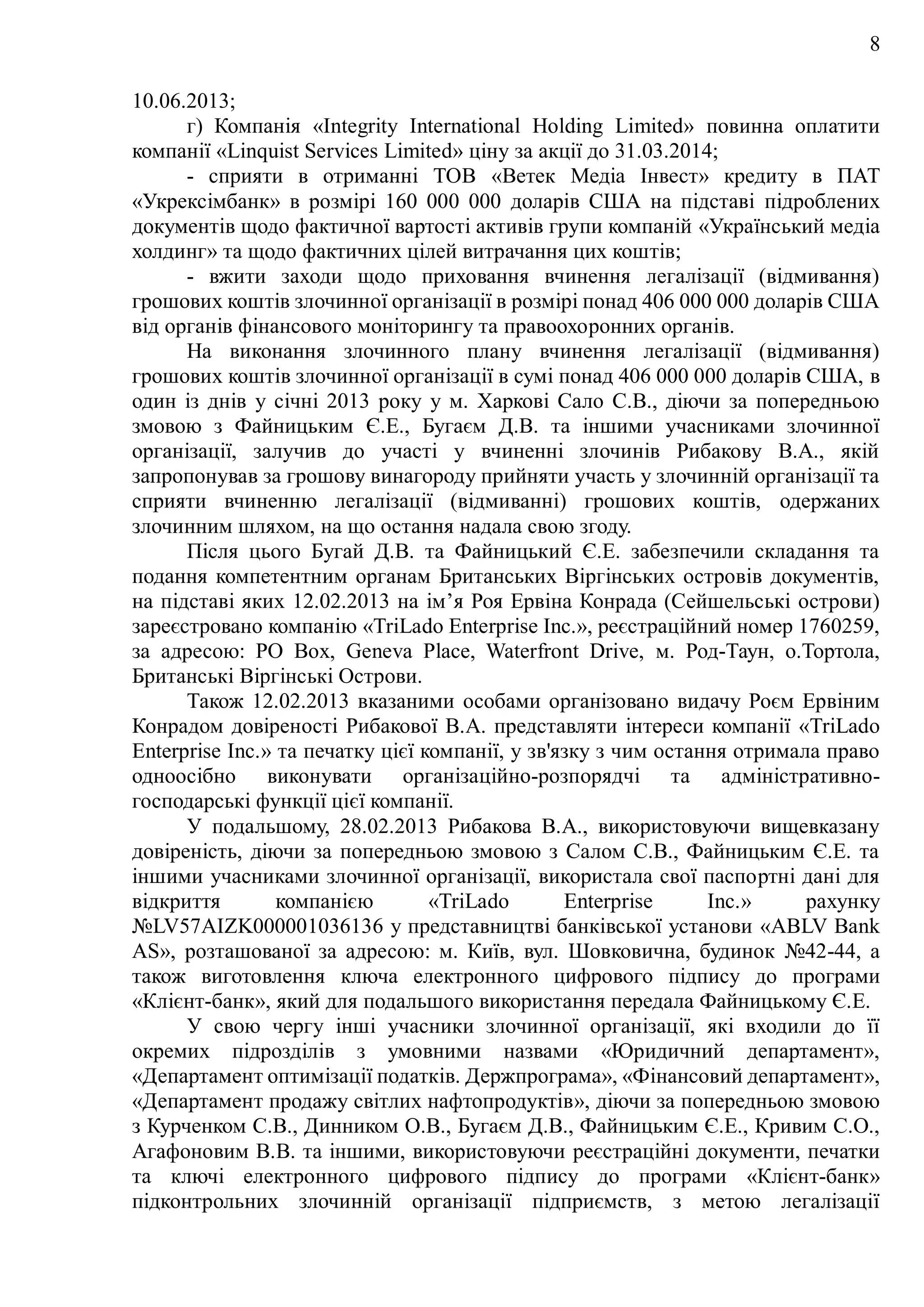 8
10.06.2013;
г) Компанія «Integrity International Holding Limited» повинна оплатити
компанії «Linquist Services Limited» ціну за акції до 31.03.2014;
- сприяти в отриманні ТОВ «Ветек Медіа Інвест» кредиту в ПАТ
«Укрексімбанк» в розмірі 160 000 000 доларів США на підставі підроблених
документів щодо фактичної вартості активів групи компаній «Український медіа
холдинг» та щодо фактичних цілей витрачання цих коштів;
- вжити заходи щодо приховання вчинення легалізації (відмивання)
грошових коштів злочинної організації в розмірі понад 406 000 000 доларів США
від органів фінансового моніторингу та правоохоронних органів.
На виконання злочинного плану вчинення легалізації (відмивання)
грошових коштів злочинної організації в сумі понад 406 000 000 доларів США, в
один із днів у січні 2013 року у м. Харкові Сало С.В., діючи за попередньою
змовою з Файницьким Є.Е., Бугаєм Д.В. та іншими учасниками злочинної
організації, залучив до участі у вчиненні злочинів Рибакову В.А., якій
запропонував за грошову винагороду прийняти участь у злочинній організації та
сприяти вчиненню легалізації (відмиванні) грошових коштів, одержаних
злочинним шляхом, на що остання надала свою згоду.
Після цього Бугай Д.В. та Файницький Є.Е. забезпечили складання та
подання компетентним органам Британських Віргінських островів документів,
на підставі яких 12.02.2013 на ім’я Роя Ервіна Конрада (Сейшельські острови)
зареєстровано компанію «TriLado Enterprise Inc.», реєстраційний номер 1760259,
за адресою: PO Box, Geneva Place, Waterfront Drive, м. Род-Таун, о.Тортола,
Британські Віргінські Острови.
Також 12.02.2013 вказаними особами організовано видачу Роєм Ервіним
Конрадом довіреності Рибакової В.А. представляти інтереси компанії «TriLado
Enterprise Inc.» та печатку цієї компанії, у зв'язку з чим остання отримала право
одноосібно виконувати організаційно-розпорядчі та адміністративно-
господарські функції цієї компанії.
У подальшому, 28.02.2013 Рибакова В.А., використовуючи вищевказану
довіреність, діючи за попередньою змовою з Салом С.В., Файницьким Є.Е. та
іншими учасниками злочинної організації, використала свої паспортні дані для
відкриття компанією «TriLado Enterprise Inc.» рахунку
№LV57AIZK000001036136 у представництві банківської установи «ABLV Bank
AS», розташованої за адресою: м. Київ, вул. Шовковична, будинок №42-44, а
також виготовлення ключа електронного цифрового підпису до програми
«Клієнт-банк», який для подальшого використання передала Файницькому Є.Е.
У свою чергу інші учасники злочинної організації, які входили до її
окремих підрозділів з умовними назвами «Юридичний департамент»,
«Департамент оптимізації податків. Держпрограма», «Фінансовий департамент»,
«Департамент продажу світлих нафтопродуктів», діючи за попередньою змовою
з Курченком С.В., Динником О.В., Бугаєм Д.В., Файницьким Є.Е., Кривим С.О.,
Агафоновим В.В. та іншими, використовуючи реєстраційні документи, печатки
та ключі електронного цифрового підпису до програми «Клієнт-банк»
підконтрольних злочинній організації підприємств, з метою легалізації
 