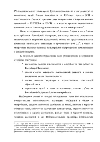PR-специалистов не только среду функционирования, но и инструменты: от
социальных сетей, блогов, микроблогов до RSS-лент, средств SEO и
видеоподкастов. Согласно прогнозу двух авторитетных коммуникационных
ассоциаций – EUPRERA и EACD, – в скором времени использование
практически всех этих инструментов получит интенсивное развитие3.
       Наше исследование представляло собой анализ блогов и микроблогов
глав субъектов Российской Федерации, поскольку согласно результатам
многочисленных вторичных исследований, именно эти представители власти
проявляют наибольшую активность в пространстве Веб 2.04, а блоги и
микроблоги являются наиболее популярными инструментами коммуникаций
с общественностью.
       К основным задачам проведенного нами эмпирического исследования
относятся следующие:
          составление полного списка блогов и микроблогов глав субъектов
             Российской Федерации;
          анализ степени активности руководителей регионов в данных
             социальных медиа, оценка контента;
          оценка        наличия,      характера      и    количественных         показателей
             обратной связи;
          определение целей и задач использования главами субъектов
             Российской Федерации блогов и микроблогов.
     Необходимо сказать о методах исследования. Нами был использован
контент-анализ: анализировалось количество сообщений в блогах и
микроблогах, среднее количество сообщений за месяц, наличие и характер
обратной связи, количество полученных комментариев, среднее количество
комментариев к одному сообщению, формат блога и характер контента,
тематика сообщений и др. Исследовательская процедура предполагала

3
  См.: Гавра Д.П. PR в сетевой среде: понятийный аппарат и сущностные характеристики // СМИ в
современном мире. Петербургские чтения. Отв. ред. С.Г. Корконосенко. - СПб., 2011. - С. 215-219.
4
  Так, согласно данным сайта Gosludi.ru наиболее активными блогерами являются представители
региональной власти (236 блогов), на втором месте – представители федеральной власти (51), далее –
указываются блоги проектов, ведомств и госструктур (19), блоги руководителей госструктур (14).
 