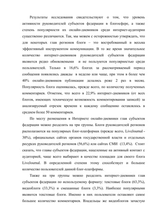 Результаты   исследования     свидетельствуют   о   том,   что   уровень
активности руководителей субъектов федерации в блогосфере, а также
степень популярности их онлайн-дневников среди интернет-аудитории
существенно различаются. Так, мы можем с осторожностью утверждать, что
для некоторых глав регионов блоги – это востребованный и весьма
эффективный инструментом коммуникации. В то же время значительное
количество   интернет-дневников     руководителей   субъектов    федерации
являются редко обновляемыми        и не пользуются популярностью среди
пользователей. Только в 16,6% блогах за рассматриваемый период
сообщения появлялись дважды в неделю или чаще, при этом в более чем
40% онлайн-дневников публикации делались реже 2 раз в месяц.
Популярность блога оценивалась, прежде всего, по количеству полученных
комментариев. Отметим, что всего в 22,9% интернет-дневников (от всех
блогов, имеющих техническую возможность комментирования записей) за
анализируемый отрезок времени к каждому сообщению оставлялось в
среднем более 50 комментариев.
    По месту размещения в Интернете онлайн-дневники глав субъектов
федерации можно разделить на три группы. Блоги руководителей регионов
располагаются на популярных блог-платформах (прежде всего, LiveJournal -
30%), официальных сайтах органов государственной власти и отдельных
ресурсах руководителей регионов (56,6%) или сайтах СМИ (13,4%). Стоит
сказать, что главы субъектов федерации, нацеленные на активный контакт с
аудиторией, чаще всего выбирают в качестве площадки для своего блога
LiveJournal. В определенной степени этому способствует и большое
количество пользователей данной блог-платформы.
    Также на три группы можно разделить интернет-дневники глав
субъектов федерации по используемому формату: текстовые блоги (63,3%),
видеоблоги (33,3%) и смешанные блоги (3,3%). Наиболее популярными
являются текстовые блоги. Именно в них пользователи оставляют самое
большое количество комментариев. Владельцы же видеоблогов зачастую
 