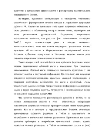 аудитории о деятельности органов власти и формирование положительного
общественного мнения.
    Во-вторых, публичные коммуникации в блогосфере, безусловно,
способствуют формированию личного имиджа и управлению репутацией
субъекта PR. Именно на реализацию этой задачи направлено обращение в
своих дневниках к собственному опыту и личным темам, характерное для
части     региональных      руководителей.       Подчеркнем,       современные
исследователи отмечают, что уже сам факт использования платформы
Веб 2.0    играет   положительную        роль      в      имидже    чиновника:
высокопоставленное лицо тем самым опровергает устоявшееся мнение
аудитории об отсталости и бюрократизации государственной власти.
Активное публичное присутствие в Интернете является своего рода
символом современности того или иного чиновника.
    Также приоритетной задачей блогов глав субъектов федерации можно
назвать осуществление обратной связи с населением. При грамотном
использовании обратной связи повышается лояльность аудитории, у нее
возникает доверие к получаемой информации. По сути, блог для чиновника
становится персонализированным средством массовой коммуникации и
открывает широчайшие возможности для связи с аудиторией. Этому
способствует высокая скорость распространения информации в социальных
медиа, а также отсутствие цензуры, регламентов и информационных помех
из-за наличия посредника в лице СМИ.
    Что касается микроблогов руководителей регионов в Twitter, то на
момент    исследования   аккаунт   в   этой       стремительно     набирающей
популярность социальной сети имел примерно каждый пятый руководитель
региона. Как и в ситуации с «традиционными» блогами, активность
руководителей   субъектов    федерации    в     Twitter   и   популярность   их
микроблогов в значительной степени различается. Практически все главы
регионов публикуют в микроблогах             оригинальный контент, однако
несколько человек размещают в Twitter исключительно ссылки и (или)
 