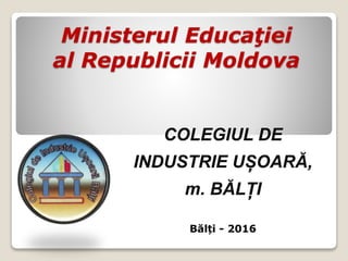 Ministerul Educaţiei
al Republicii Moldova
COLEGIUL DE
INDUSTRIE UȘOARĂ,
m. BĂLȚI
Bălți - 2016
 