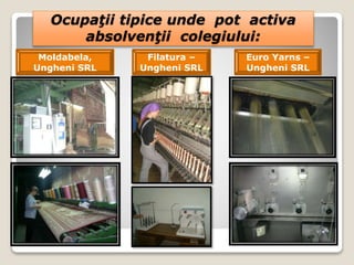 Ocupaţii tipice unde pot activa
absolvenţii colegiului:
Filatura –
Ungheni SRL
Moldabela,
Ungheni SRL
Euro Yarns –
Ungheni SRL
 