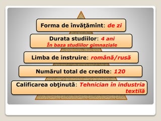 Forma de învăţămînt: de zi
Durata studiilor: 4 ani
În baza studiilor gimnaziale
Limba de instruire: română/rusă
Numărul total de credite: 120
Calificarea obţinută: Tehnician în industria
textilă
 