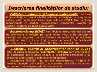 Descrierea finalităţilor de studiu:
Calitatea în educaţie şi formare profesională contribuie
la îmbunătăţirea traseelor individualizate de învăţare, iar asigurarea
calităţii este un element transversal inclus în ECVET, fiind unul din
mecanismele ce sprijină recunoaşterea rezultatelor învăţării şi
susţine învăţarea pe toată durata vieţii.
Recomandarea ECVET contribuie la obiectivele mai extinse
de promovare a învăţării pe toată durata vieţii şi de creştere a
şanselor de angajare, de deschidere spre mobilitate şi includere
socială a celor ce lucrează şi a celor ce învaţă. Ea facilitează
dezvoltarea unor rute de învăţare flexibile şi individualizate.
Elementul central al specificaţiilor tehnice ECVET
este utilizarea şi aplicarea rezultatelor învăţării care descriu ceea
ce o persoană ştie şi poate să facă şi în cît timp persoanele şi-au
dezvoltat cunoştinţele, abilităţile şi competenţele.
Rezultatele învăţării fac posibilă recunoaşterea învăţării în
vederea obţinerii unei calificări, independent de locul unde a avut
loc procesul de învăţare şi de cît timp a durat.
 