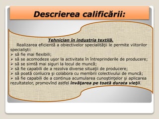 Descrierea calificării:
Tehnician în industria textilă.
Realizarea eficientă a obiectivelor specialităţii le permite viitorilor
specialişti:
 să fie mai flexibili;
 să se acomodeze uşor la activitate în întreprinderile de producere;
 să se simtă mai siguri la locul de muncă;
 să fie capabili de a rezolva diverse situaţii de producere;
 să poată conlucra şi colabora cu membrii colectivului de muncă;
 să fie capabili de a continua acumularea cunoştinţelor şi aplicarea
rezultatelor, promovînd astfel învăţarea pe toată durata vieţii.
 