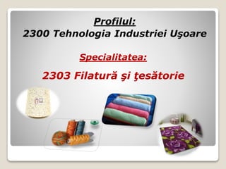 Profilul:
2300 Tehnologia Industriei Uşoare
Specialitatea:
2303 Filatură şi ţesătorie
 