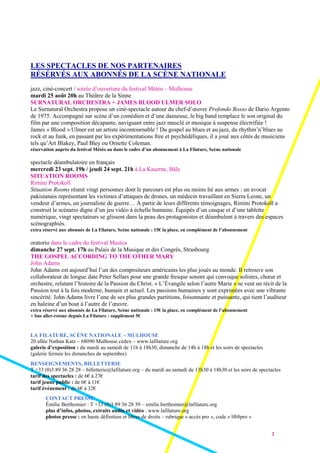 2
LES SPECTACLES DE NOS PARTENAIRES
RÉSÉRVÉS AUX ABONNÉS DE LA SCÈNE NATIONALE
jazz, ciné-concert / soirée d’ouverture du festival Météo – Mulhouse
mardi 25 août 20h au Théâtre de la Sinne
SURNATURAL ORCHESTRA + JAMES BLOOD ULMER SOLO
Le Surnatural Orchestra propose un ciné-spectacle autour du chef-d’œuvre Profondo Rosso de Dario Argento
de 1975. Accompagné sur scène d’un comédien et d’une danseuse, le big band remplace le son original du
film par une composition décapante, naviguant entre jazz musclé et musique à suspense électrifiée !
James « Blood » Ulmer est un artiste incontournable ! Du gospel au blues et au jazz, du rhythm’n’blues au
rock et au funk, en passant par les expérimentations free et psychédéliques, il a joué aux côtés de musiciens
tels qu’Art Blakey, Paul Bley ou Ornette Coleman.
réservation auprès du festival Météo ou dans le cadre d’un abonnement à La Filature, Scène nationale
spectacle déambulatoire en français
mercredi 23 sept. 19h / jeudi 24 sept. 21h à La Kaserne, Bâle
SITUATION ROOMS
Rimini Protokoll
Situation Rooms réunit vingt personnes dont le parcours est plus ou moins lié aux armes : un avocat
pakistanais représentant les victimes d’attaques de drones, un médecin travaillant en Sierra Leone, un
vendeur d’armes, un journaliste de guerre… À partir de leurs différents témoignages, Rimini Protokoll a
construit le scénario digne d’un jeu vidéo à échelle humaine. Équipés d’un casque et d’une tablette
numérique, vingt spectateurs se glissent dans la peau des protagonistes et déambulent à travers des espaces
scénographiés.
extra réservé aux abonnés de La Filature, Scène nationale : 15€ la place, en complément de l’abonnement
oratorio dans le cadre du festival Musica
dimanche 27 sept. 17h au Palais de la Musique et des Congrès, Strasbourg
THE GOSPEL ACCORDING TO THE OTHER MARY
John Adams
John Adams est aujourd’hui l’un des compositeurs américains les plus joués au monde. Il retrouve son
collaborateur de longue date Peter Sellars pour une grande fresque sonore qui convoque solistes, chœur et
orchestre, relatant l’histoire de la Passion du Christ. « L’Évangile selon l’autre Marie » se veut un récit de la
Passion tout à la fois moderne, humain et actuel. Les passions humaines y sont exprimées avec une vibrante
sincérité. John Adams livre l’une de ses plus grandes partitions, foisonnante et puissante, qui tient l’auditeur
en haleine d’un bout à l’autre de l’œuvre.
extra réservé aux abonnés de La Filature, Scène nationale : 15€ la place, en complément de l’abonnement
+ bus aller-retour depuis La Filature : supplément 5€
LA FILATURE, SCÈNE NATIONALE – MULHOUSE
20 allée Nathan Katz – 68090 Mulhouse cedex – www.lafilature.org
galerie d’exposition : du mardi au samedi de 11h à 18h30, dimanche de 14h à 18h et les soirs de spectacles
(galerie fermée les dimanches de septembre)
RENSEIGNEMENTS, BILLETTERIE
T +33 (0)3 89 36 28 28 – billetterie@lafilature.org – du mardi au samedi de 13h30 à 18h30 et les soirs de spectacles
tarif des spectacles : de 6€ à 27€
tarif jeune public : de 6€ à 11€
tarif événement : de 6€ à 32€
CONTACT PRESSE
Émilie Berthomier : T +33 (0)3 89 36 28 39 – emilie.berthomier@lafilature.org
plus d’infos, photos, extraits audio et vidéo : www.lafilature.org
photos presse : en haute définition et libres de droits – rubrique « accès pro », code « lf68pro »
 